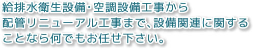 給排水衛生設備・空調設備工事から配管リニューアル工事まで、設備関連に関することなら何でもお任せ下さい。